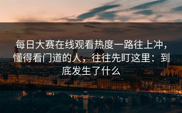 每日大赛在线观看热度一路往上冲，懂得看门道的人，往往先盯这里：到底发生了什么