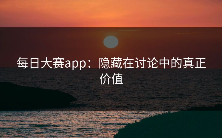 每日大赛app：隐藏在讨论中的真正价值