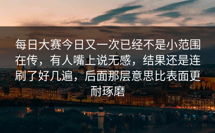 每日大赛今日又一次已经不是小范围在传，有人嘴上说无感，结果还是连刷了好几遍，后面那层意思比表面更耐琢磨