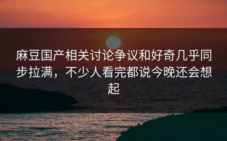 麻豆国产相关讨论争议和好奇几乎同步拉满，不少人看完都说今晚还会想起