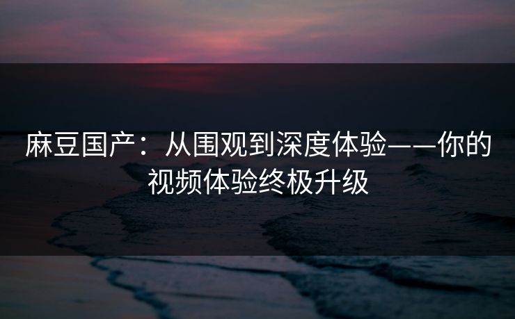 麻豆国产：从围观到深度体验——你的视频体验终极升级