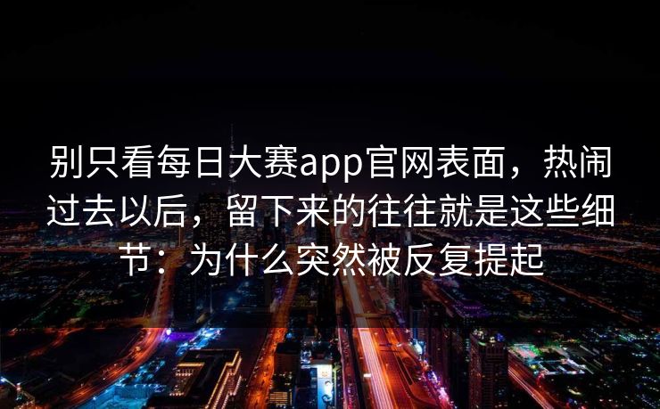 别只看每日大赛app官网表面，热闹过去以后，留下来的往往就是这些细节：为什么突然被反复提起