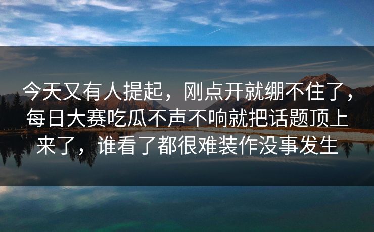 今天又有人提起,刚点开就绷不住了,每日大赛吃瓜不声不响就把话题顶上来了,谁看了都很难装作没事发生 今天又有人提起,刚点开就绷不住了,每日大赛吃瓜不声不响就把话题顶上来了,谁看了都很难装作没事发生