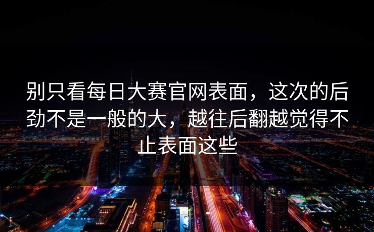 别只看每日大赛官网表面,这次的后劲不是一般的大,越往后翻越觉得不止表面这些 别只看每日大赛官网表面,这次的后劲不是一般的大,越往后翻越觉得不止表面这些