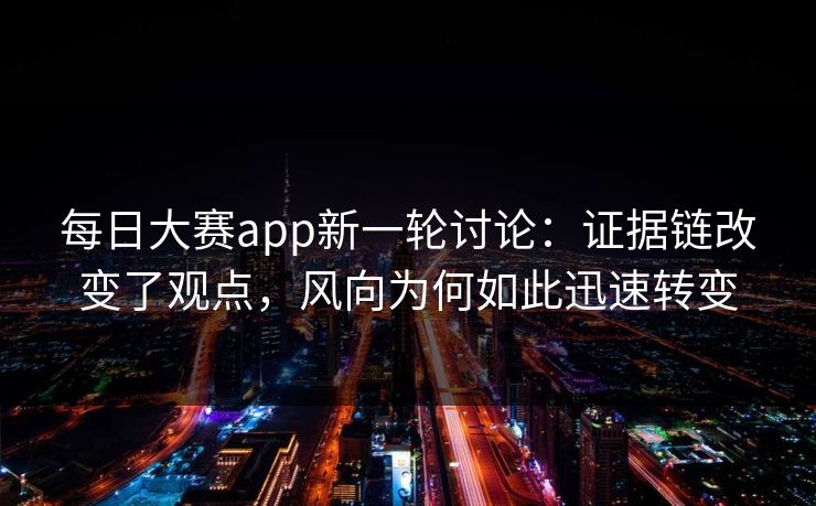 每日大赛app新一轮讨论:证据链改变了观点,风向为何如此迅速转变 每日大赛app新一轮讨论:证据链改变了观点,风向为何如此迅速转变