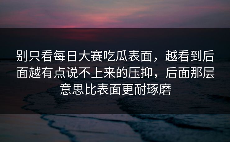 别只看每日大赛吃瓜表面,越看到后面越有点说不上来的压抑,后面那层意思比表面更耐琢磨 别只看每日大赛吃瓜表面,越看到后面越有点说不上来的压抑,后面那层意思比表面更耐琢磨