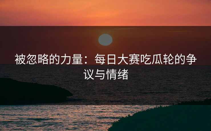 被忽略的力量:每日大赛吃瓜轮的争议与情绪 被忽略的力量:每日大赛吃瓜轮的争议与情绪