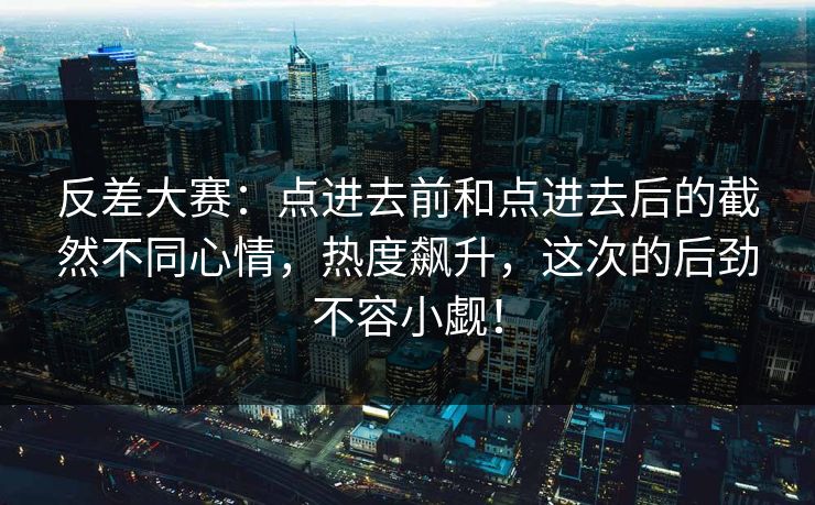 反差大赛：点进去前和点进去后的截然不同心情，热度飙升，这次的后劲不容小觑！