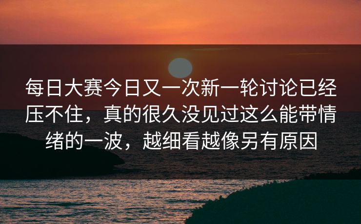 每日大赛今日又一次新一轮讨论已经压不住，真的很久没见过这么能带情绪的一波，越细看越像另有原因