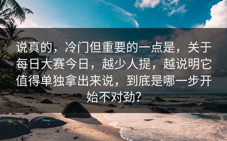 说真的,冷门但重要的一点是,关于每日大赛今日,越少人提,越说明它值得单独拿出来说,到底是哪一步开始不对劲? 说真的,冷门但重要的一点是,关于每日大赛今日,越少人提,越说明它值得单独拿出来说,到底是哪一步开始不对劲?