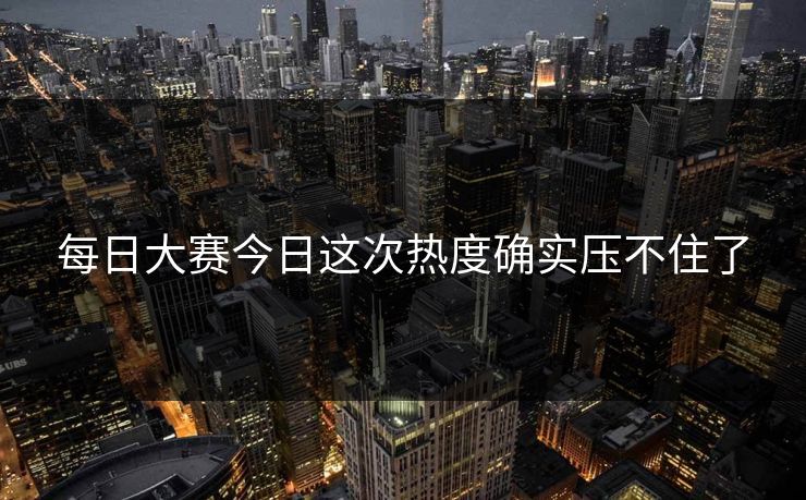 每日大赛今日这次热度确实压不住了