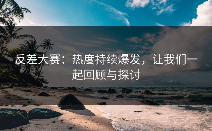 反差大赛：热度持续爆发，让我们一起回顾与探讨
