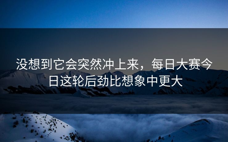 没想到它会突然冲上来,每日大赛今日这轮后劲比想象中更大 没想到它会突然冲上来,每日大赛今日这轮后劲比想象中更大