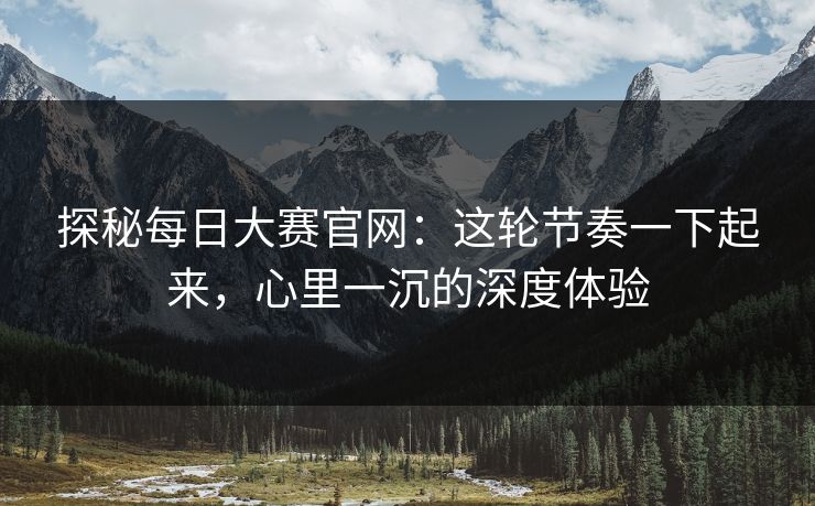 探秘每日大赛官网：这轮节奏一下起来，心里一沉的深度体验