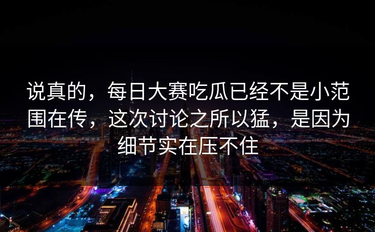 说真的,每日大赛吃瓜已经不是小范围在传,这次讨论之所以猛,是因为细节实在压不住 说真的,每日大赛吃瓜已经不是小范围在传,这次讨论之所以猛,是因为细节实在压不住