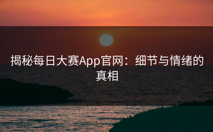 揭秘每日大赛App官网:细节与情绪的真相 揭秘每日大赛App官网:细节与情绪的真相