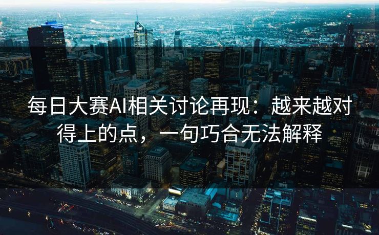 每日大赛AI相关讨论再现：越来越对得上的点，一句巧合无法解释