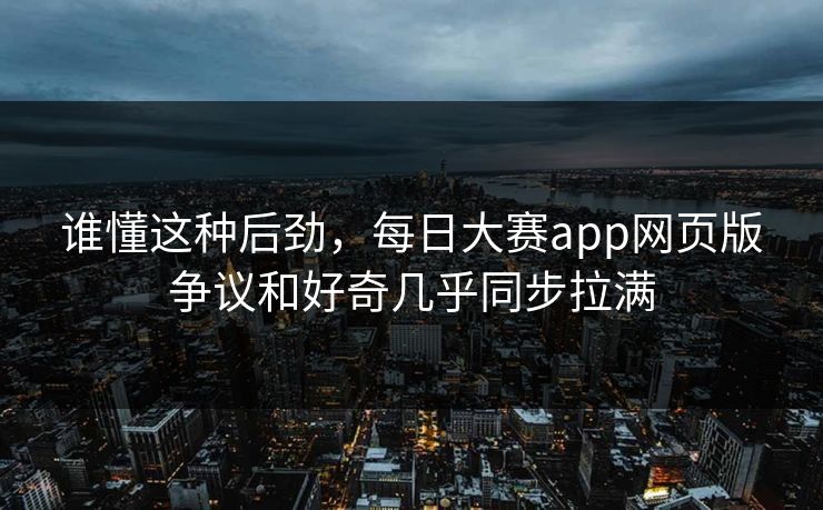 谁懂这种后劲，每日大赛app网页版争议和好奇几乎同步拉满