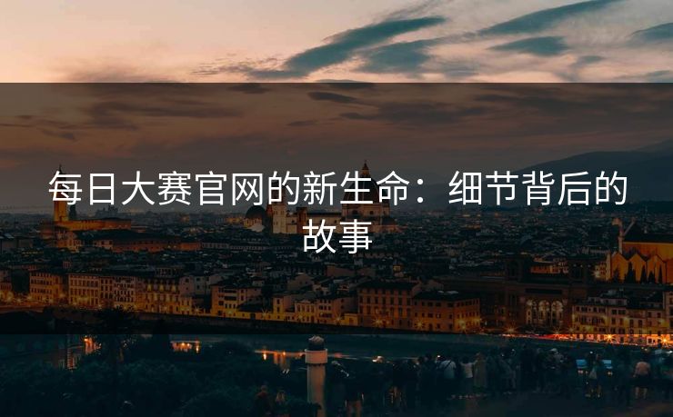 每日大赛官网的新生命:细节背后的故事 每日大赛官网的新生命:细节背后的故事