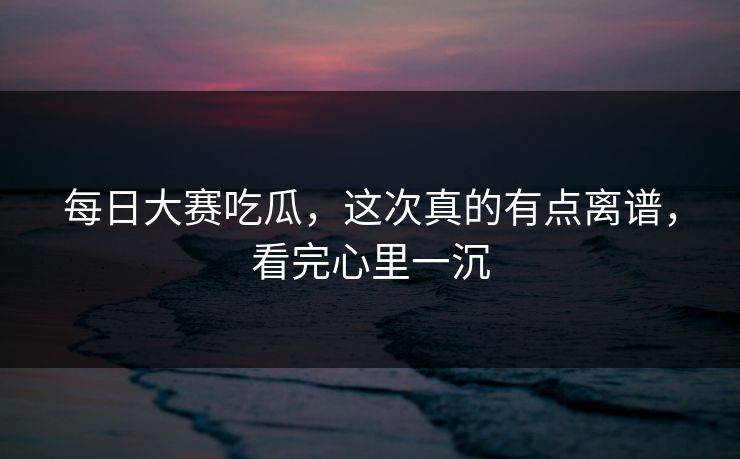 每日大赛吃瓜，这次真的有点离谱，看完心里一沉