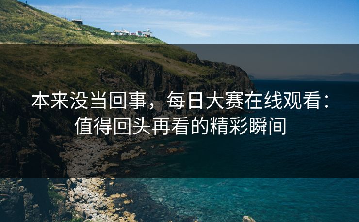 本来没当回事,每日大赛在线观看:值得回头再看的精彩瞬间 本来没当回事,每日大赛在线观看:值得回头再看的精彩瞬间