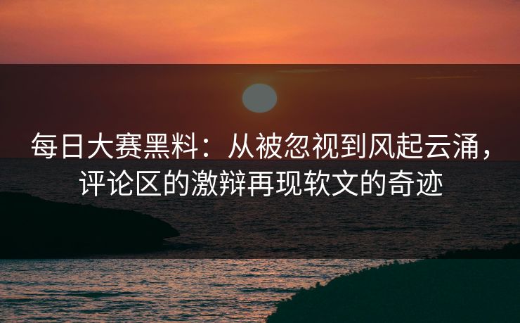 每日大赛黑料：从被忽视到风起云涌，评论区的激辩再现软文的奇迹