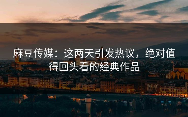 麻豆传媒:这两天引发热议,绝对值得回头看的经典作品 麻豆传媒:这两天引发热议,绝对值得回头看的经典作品