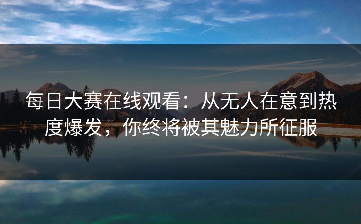 每日大赛在线观看:从无人在意到热度爆发,你终将被其魅力所征服 每日大赛在线观看:从无人在意到热度爆发,你终将被其魅力所征服