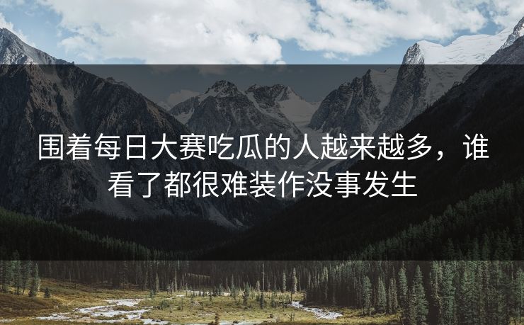 围着每日大赛吃瓜的人越来越多,谁看了都很难装作没事发生 围着每日大赛吃瓜的人越来越多,谁看了都很难装作没事发生