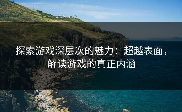 探索游戏深层次的魅力:超越表面,解读游戏的真正内涵 探索游戏深层次的魅力:超越表面,解读游戏的真正内涵