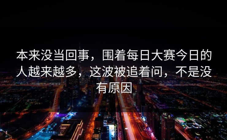 本来没当回事,围着每日大赛今日的人越来越多,这波被追着问,不是没有原因 本来没当回事,围着每日大赛今日的人越来越多,这波被追着问,不是没有原因