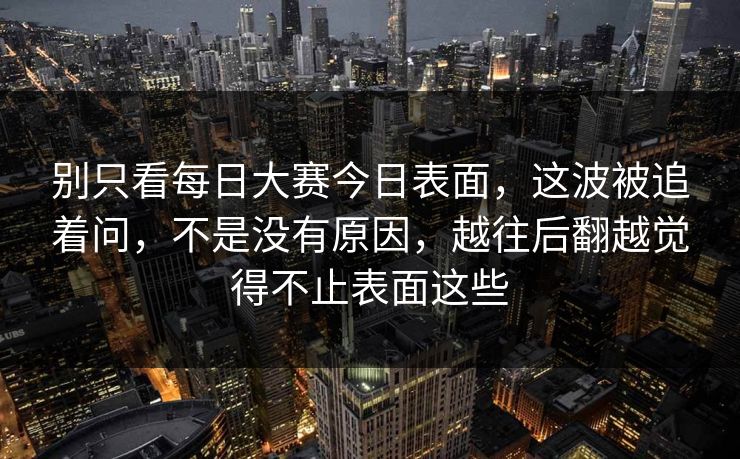 别只看每日大赛今日表面,这波被追着问,不是没有原因,越往后翻越觉得不止表面这些 别只看每日大赛今日表面,这波被追着问,不是没有原因,越往后翻越觉得不止表面这些